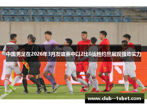 中国男足在2026年3月友谊赛中以2比0战胜约旦展现强劲实力 中国男足在2026年3月友谊赛中以2比0战胜约旦展现强劲实力