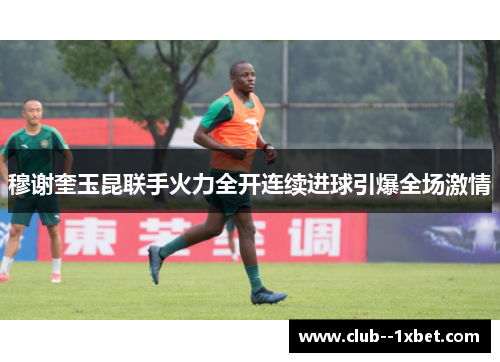 穆谢奎玉昆联手火力全开连续进球引爆全场激情