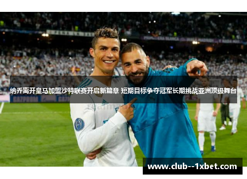 纳乔离开皇马加盟沙特联赛开启新篇章 短期目标争夺冠军长期挑战亚洲顶级舞台