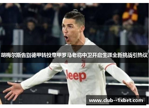 胡梅尔斯告别德甲转投意甲罗马老将中卫开启生涯全新挑战引热议