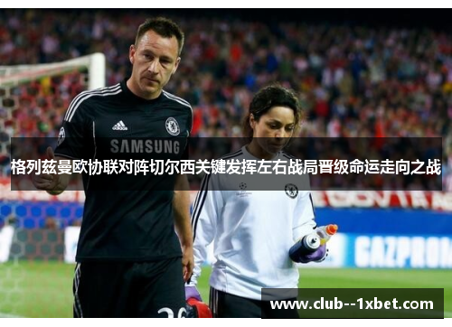 格列兹曼欧协联对阵切尔西关键发挥左右战局晋级命运走向之战